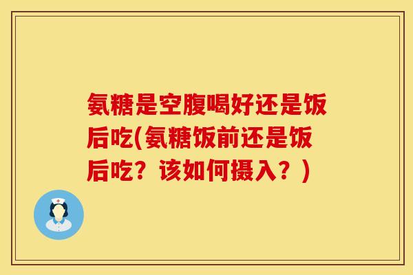 氨糖是空腹喝好还是饭后吃(氨糖饭前还是饭后吃？该如何摄入？)