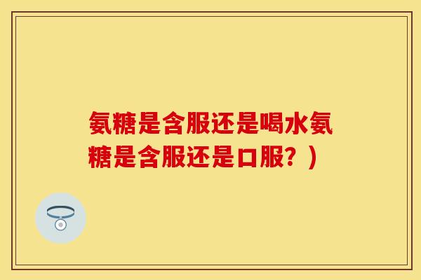 氨糖是含服还是喝水氨糖是含服还是口服？)