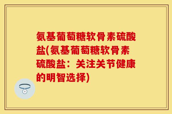 氨基葡萄糖软骨素硫酸盐(氨基葡萄糖软骨素硫酸盐：关注关节健康的明智选择)