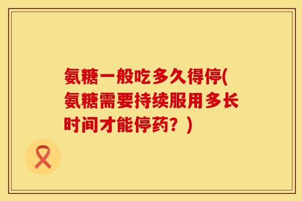 氨糖一般吃多久得停(氨糖需要持续服用多长时间才能停药？)