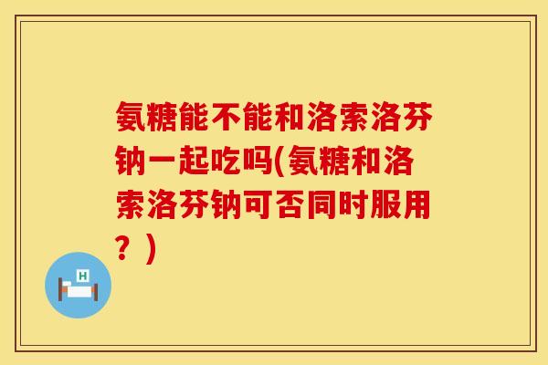氨糖能不能和洛索洛芬钠一起吃吗(氨糖和洛索洛芬钠可否同时服用？)