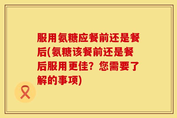 服用氨糖应餐前还是餐后(氨糖该餐前还是餐后服用更佳？您需要了解的事项)