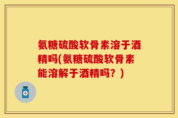 氨糖硫酸软骨素溶于酒精吗(氨糖硫酸软骨素能溶解于酒精吗？)
