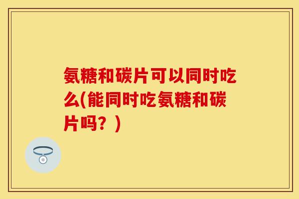 氨糖和碳片可以同时吃么(能同时吃氨糖和碳片吗？)
