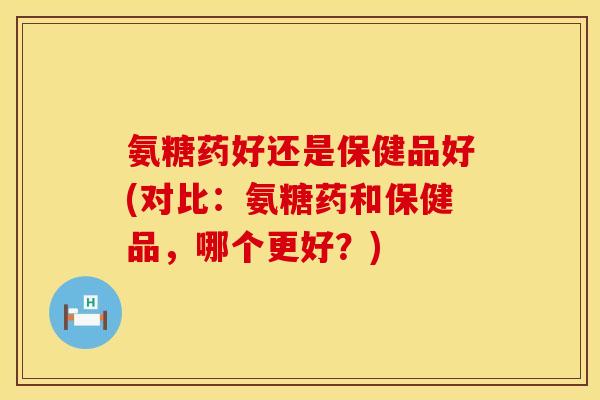 氨糖药好还是保健品好(对比：氨糖药和保健品，哪个更好？)