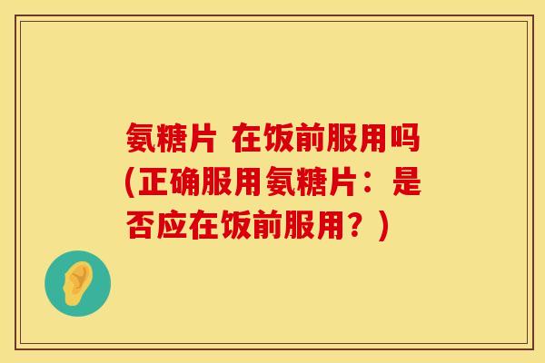 氨糖片 在饭前服用吗(正确服用氨糖片：是否应在饭前服用？)