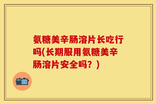 氨糖美辛肠溶片长吃行吗(长期服用氨糖美辛肠溶片安全吗？)