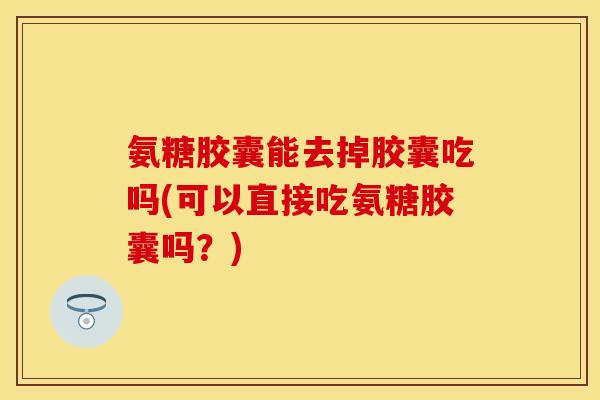 氨糖胶囊能去掉胶囊吃吗(可以直接吃氨糖胶囊吗？)