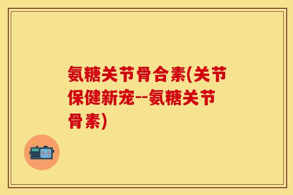 氨糖关节骨合素(关节保健新宠--氨糖关节骨素)