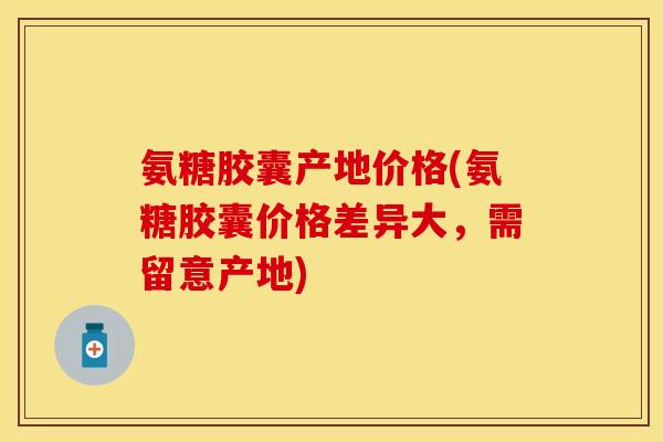 氨糖胶囊产地价格(氨糖胶囊价格差异大，需留意产地)