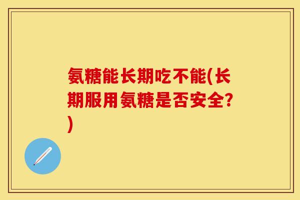 氨糖能长期吃不能(长期服用氨糖是否安全？)