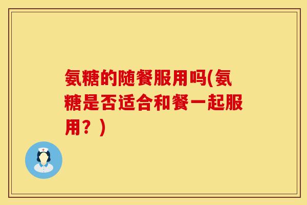 氨糖的随餐服用吗(氨糖是否适合和餐一起服用？)
