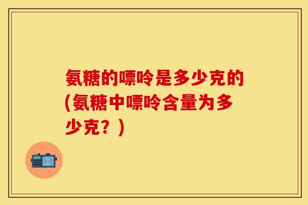 氨糖的嘌呤是多少克的(氨糖中嘌呤含量为多少克？)