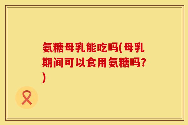 氨糖母乳能吃吗(母乳期间可以食用氨糖吗？)
