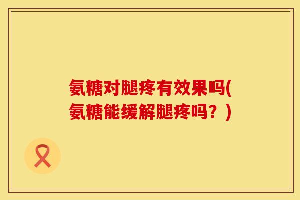氨糖对腿疼有效果吗(氨糖能缓解腿疼吗？)