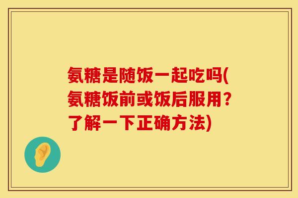 氨糖是随饭一起吃吗(氨糖饭前或饭后服用？了解一下正确方法)