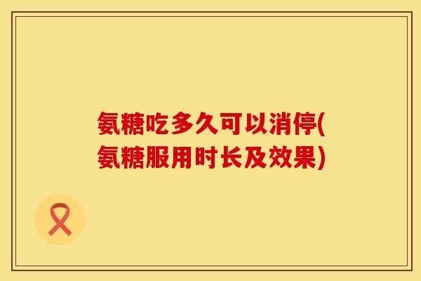氨糖吃多久可以消停(氨糖服用时长及效果)