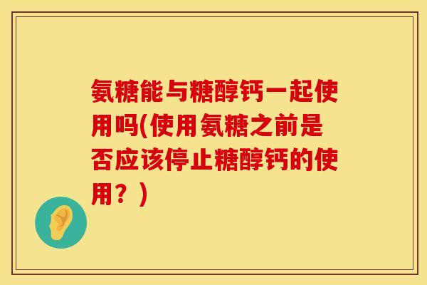 氨糖能与糖醇钙一起使用吗(使用氨糖之前是否应该停止糖醇钙的使用？)