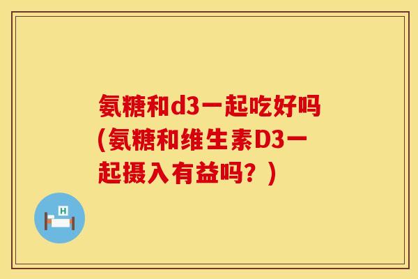氨糖和d3一起吃好吗(氨糖和维生素D3一起摄入有益吗？)