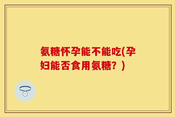 氨糖怀孕能不能吃(孕妇能否食用氨糖？)