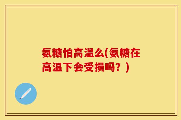 氨糖怕高温么(氨糖在高温下会受损吗？)