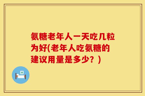 氨糖老年人一天吃几粒为好(老年人吃氨糖的建议用量是多少？)