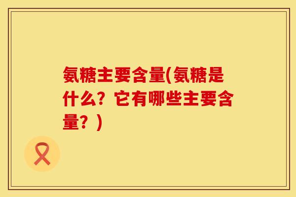 氨糖主要含量(氨糖是什么？它有哪些主要含量？)
