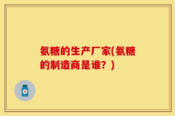 氨糖的生产厂家(氨糖的制造商是谁？)