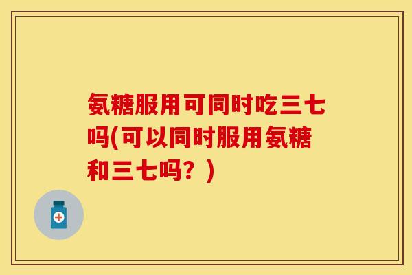 氨糖服用可同时吃三七吗(可以同时服用氨糖和三七吗？)
