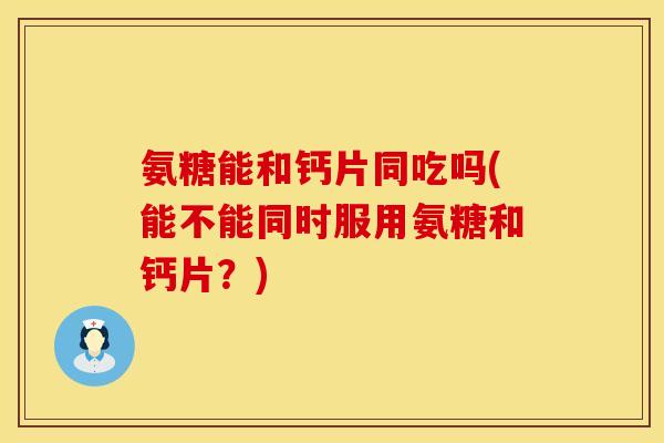 氨糖能和钙片同吃吗(能不能同时服用氨糖和钙片？)