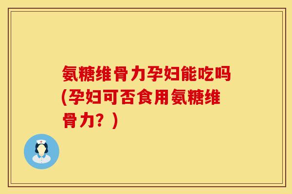 氨糖维骨力孕妇能吃吗(孕妇可否食用氨糖维骨力？)