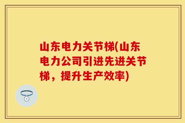 山东电力关节梯(山东电力公司引进先进关节梯，提升生产效率)