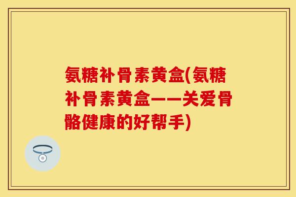 氨糖补骨素黄盒(氨糖补骨素黄盒——关爱骨骼健康的好帮手)