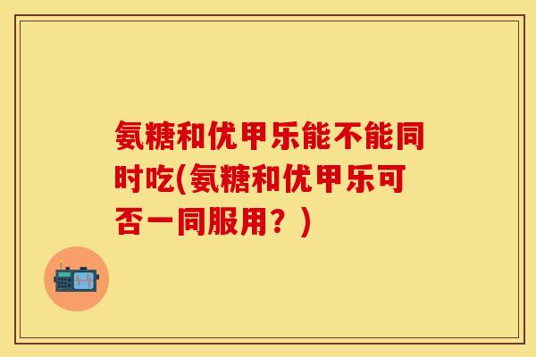 氨糖和优甲乐能不能同时吃(氨糖和优甲乐可否一同服用？)