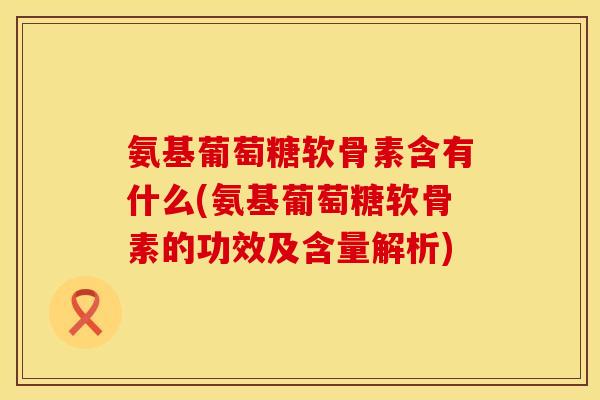 氨基葡萄糖软骨素含有什么(氨基葡萄糖软骨素的功效及含量解析)