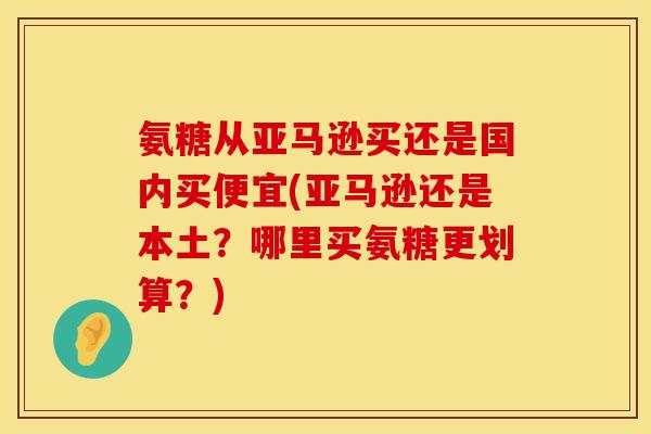 氨糖从亚马逊买还是国内买便宜(亚马逊还是本土？哪里买氨糖更划算？)