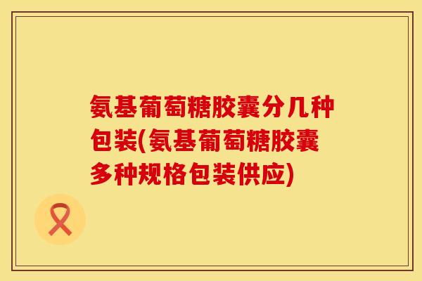 氨基葡萄糖胶囊分几种包装(氨基葡萄糖胶囊多种规格包装供应)