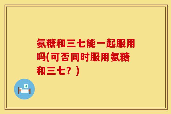 氨糖和三七能一起服用吗(可否同时服用氨糖和三七？)