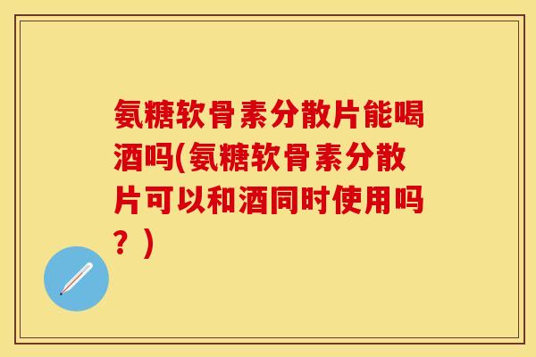 氨糖软骨素分散片能喝酒吗(氨糖软骨素分散片可以和酒同时使用吗？)