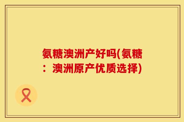 氨糖澳洲产好吗(氨糖：澳洲原产优质选择)