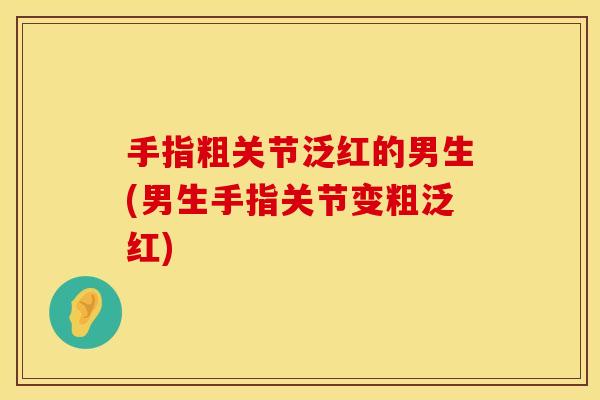 手指粗关节泛红的男生(男生手指关节变粗泛红)