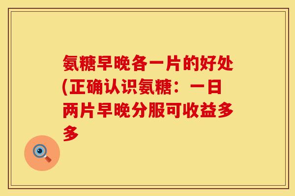 氨糖早晚各一片的好处(正确认识氨糖：一日两片早晚分服可收益多多