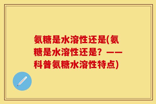 氨糖是水溶性还是(氨糖是水溶性还是？——科普氨糖水溶性特点)