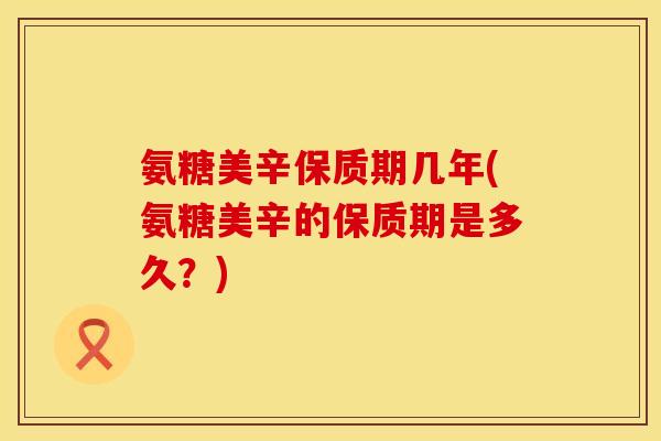 氨糖美辛保质期几年(氨糖美辛的保质期是多久？)