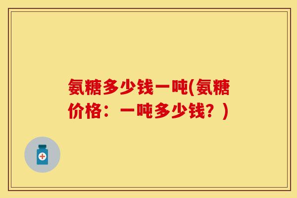 氨糖多少钱一吨(氨糖价格：一吨多少钱？)