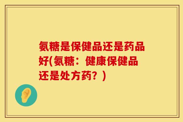 氨糖是保健品还是药品好(氨糖：健康保健品还是处方药？)