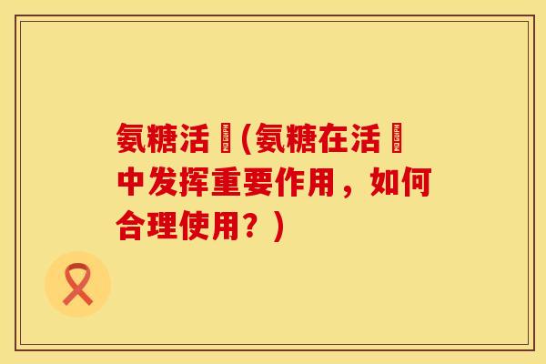 氨糖活蓇(氨糖在活蓇中发挥重要作用，如何合理使用？)