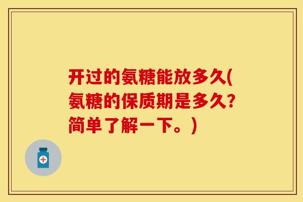 开过的氨糖能放多久(氨糖的保质期是多久？简单了解一下。)