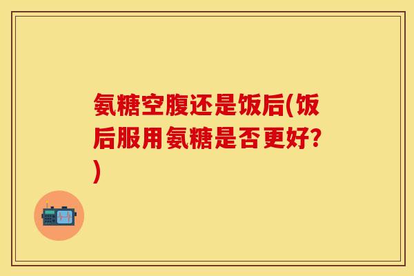 氨糖空腹还是饭后(饭后服用氨糖是否更好？)
