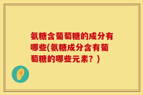 氨糖含葡萄糖的成分有哪些(氨糖成分含有葡萄糖的哪些元素？)